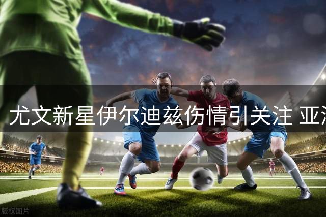 尤文新星伊尔迪兹伤情引关注 亚洲行出战成疑