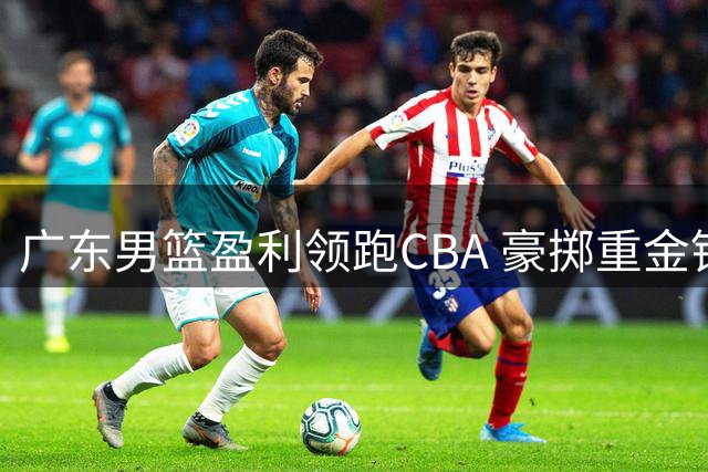 广东男篮盈利领跑CBA 豪掷重金锁定争议外援开启新赛季