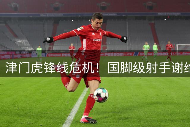 津门虎锋线危机！国脚级射手谢维军何时打破中超进球荒？