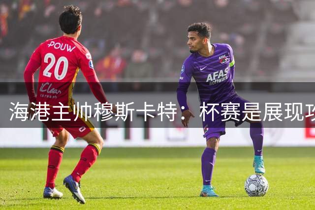 海港主帅穆斯卡特：杯赛是展现攻势足球的最佳舞台
