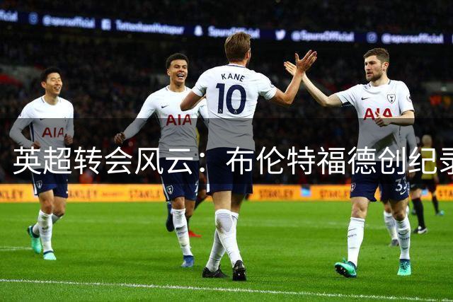 英超转会风云：布伦特福德创纪录签桑加雷 枪手接近锁定巴西国脚