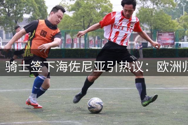 骑士签下海佐尼亚引热议：欧洲归来的"超级马里奥"能否补强侧翼？